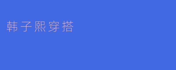 韩子熙的穿搭风格有什么特点？****