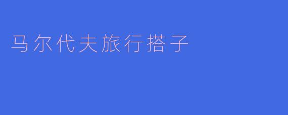 马尔代夫旅行搭子一般需要具备哪些条件？