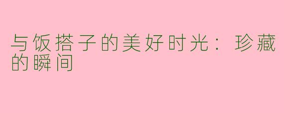 与饭搭子的美好时光：珍藏的瞬间