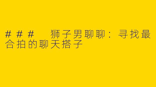 ### 狮子男聊聊：寻找最合拍的聊天搭子