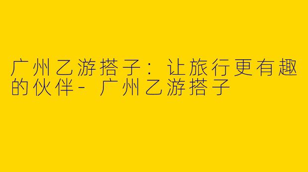 广州乙游搭子：让旅行更有趣的伙伴
