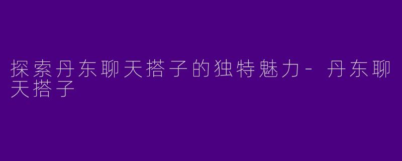 探索丹东聊天搭子的独特魅力-丹东聊天搭子
