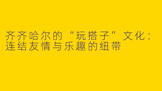齐齐哈尔的“玩搭子”文化：连结友情与乐趣的纽带