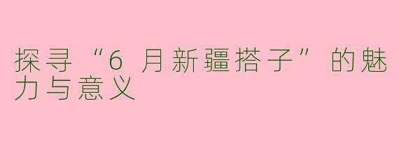 探寻“6月新疆搭子”的魅力与意义