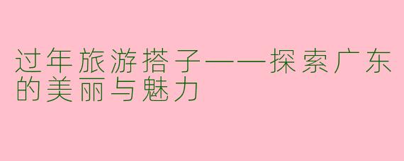 过年旅游搭子——探索广东的美丽与魅力