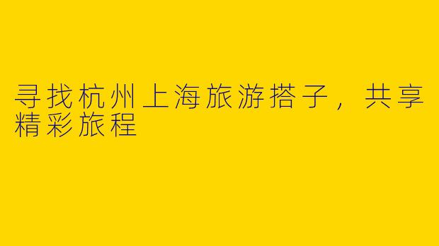 寻找杭州上海旅游搭子，共享精彩旅程
