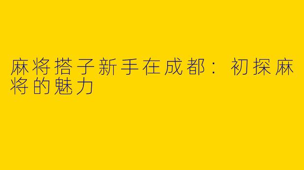 麻将搭子新手在成都：初探麻将的魅力