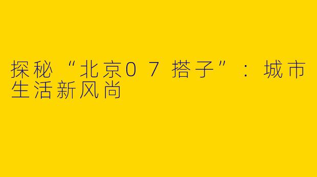 探秘“北京07搭子”：城市生活新风尚