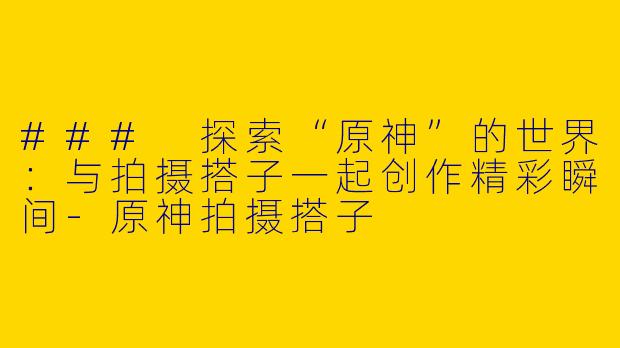 ### 探索“原神”的世界：与拍摄搭子一起创作精彩瞬间-原神拍摄搭子