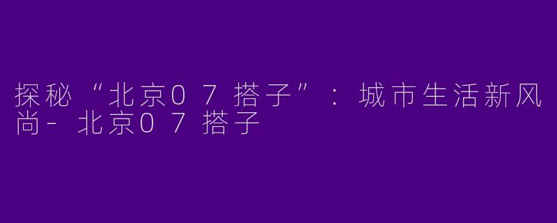 探秘“北京07搭子”：城市生活新风尚-北京07搭子