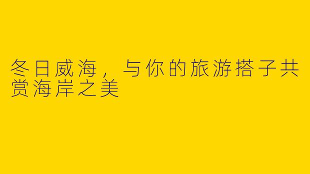 冬日威海，与你的旅游搭子共赏海岸之美