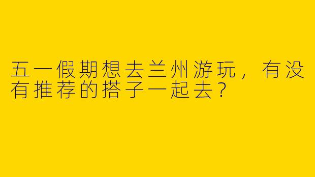 五一假期想去兰州游玩，有没有推荐的搭子一起去？