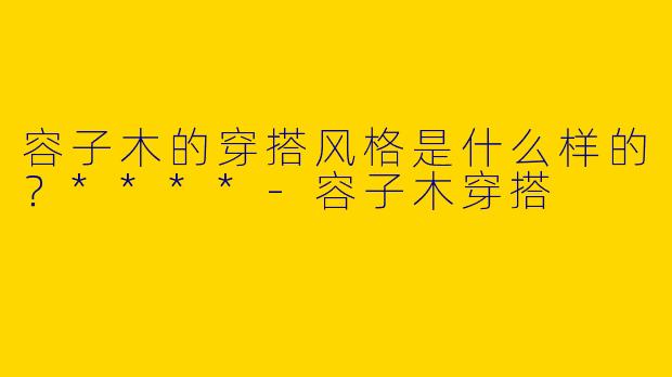 容子木的穿搭风格是什么样的？****