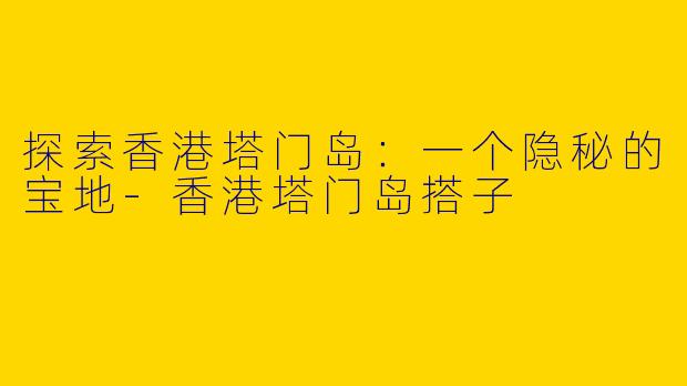 探索香港塔门岛：一个隐秘的宝地-香港塔门岛搭子