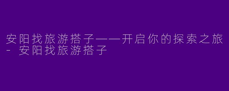 安阳找旅游搭子——开启你的探索之旅-安阳找旅游搭子