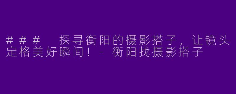 ### 探寻衡阳的摄影搭子，让镜头定格美好瞬间！-衡阳找摄影搭子
