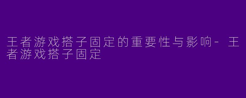 王者游戏搭子固定的重要性与影响-王者游戏搭子固定