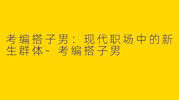 考编搭子男：现代职场中的新生群体-考编搭子男