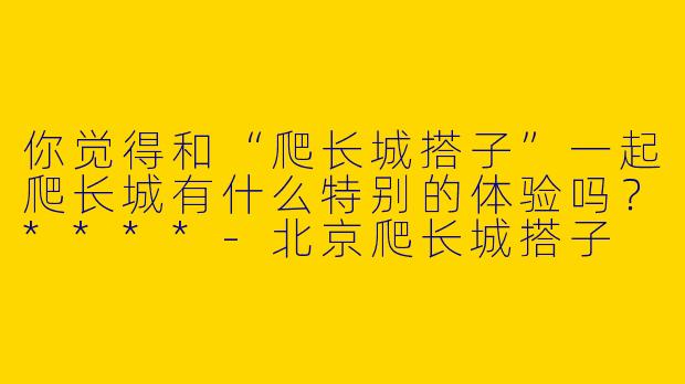 你觉得和“爬长城搭子”一起爬长城有什么特别的体验吗？****