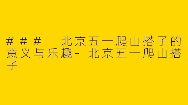 ### 北京五一爬山搭子的意义与乐趣-北京五一爬山搭子
