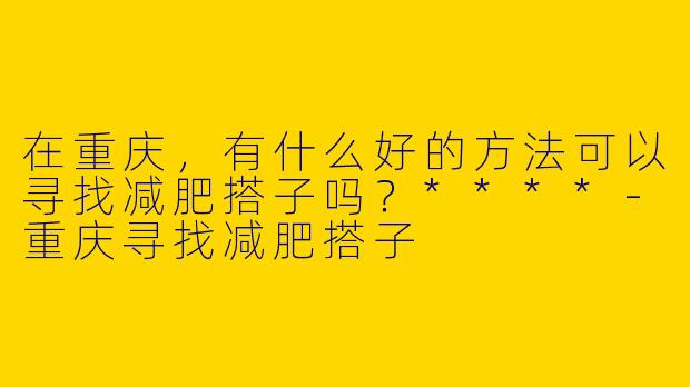 在重庆,有什么好的方法可以寻找减肥搭子吗?****