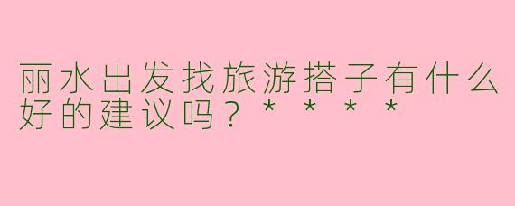 丽水出发找旅游搭子有什么好的建议吗?****
