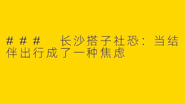 ### 长沙搭子社恐：当结伴出行成了一种焦虑
