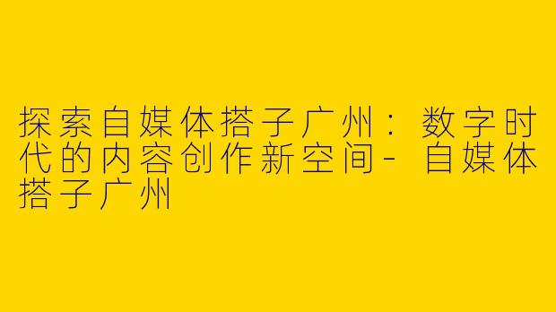 探索自媒体搭子广州：数字时代的内容创作新空间