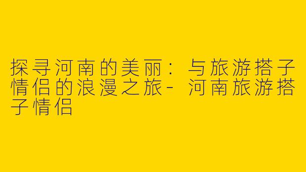 探寻河南的美丽：与旅游搭子情侣的浪漫之旅-河南旅游搭子情侣