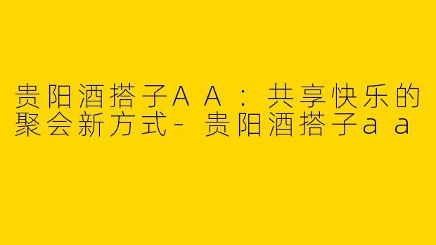 贵阳酒搭子AA：共享快乐的聚会新方式-贵阳酒搭子aa