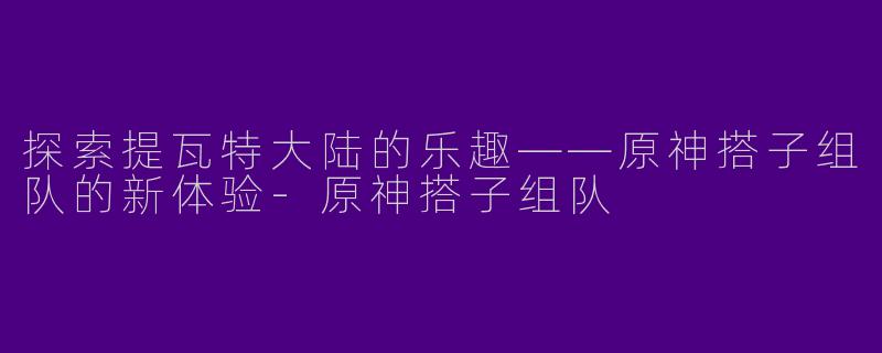 探索提瓦特大陆的乐趣——原神搭子组队的新体验-原神搭子组队