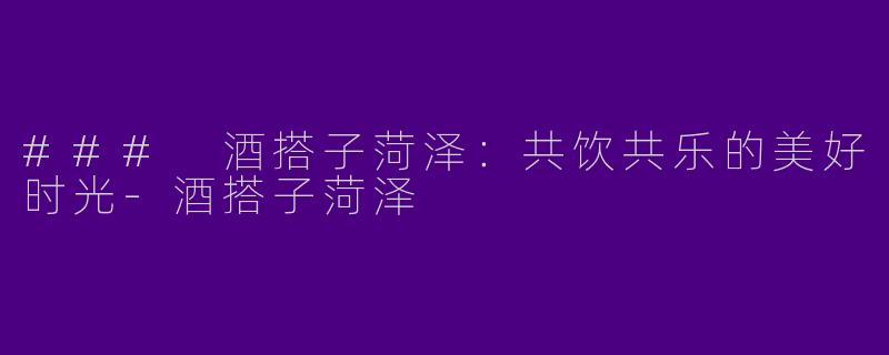### 酒搭子菏泽：共饮共乐的美好时光-酒搭子菏泽
