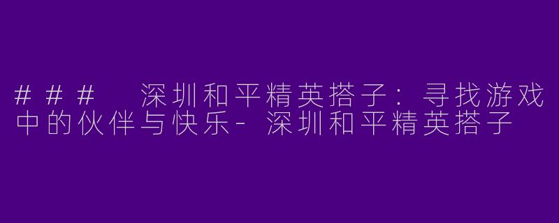 ### 深圳和平精英搭子：寻找游戏中的伙伴与快乐-深圳和平精英搭子