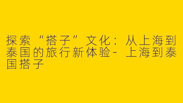 探索“搭子”文化：从上海到泰国的旅行新体验-上海到泰国搭子