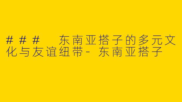 ### 东南亚搭子的多元文化与友谊纽带-东南亚搭子