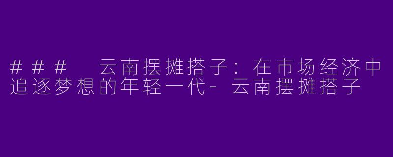 ### 云南摆摊搭子：在市场经济中追逐梦想的年轻一代-云南摆摊搭子
