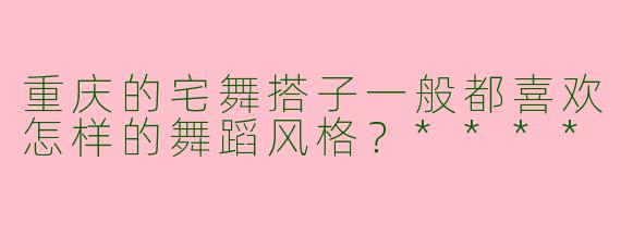 重庆的宅舞搭子一般都喜欢怎样的舞蹈风格？****