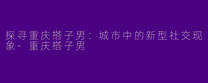 探寻重庆搭子男:城市中的新型社交现象