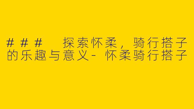 ### 探索怀柔，骑行搭子的乐趣与意义-怀柔骑行搭子
