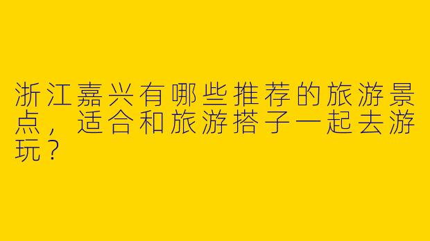 浙江嘉兴有哪些推荐的旅游景点，适合和旅游搭子一起去游玩？