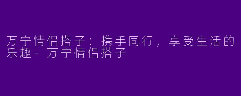 万宁情侣搭子：携手同行，享受生活的乐趣-万宁情侣搭子