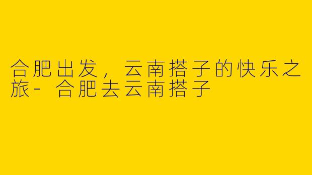 合肥出发，云南搭子的快乐之旅-合肥去云南搭子
