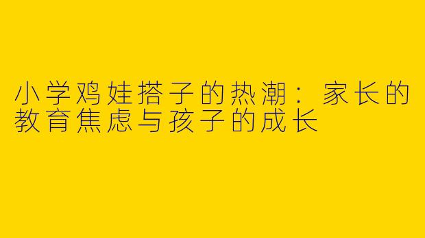 小学鸡娃搭子的热潮：家长的教育焦虑与孩子的成长