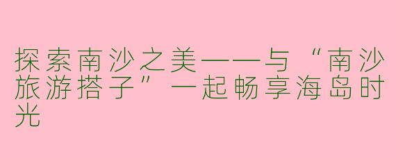 探索南沙之美——与“南沙旅游搭子”一起畅享海岛时光