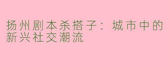 扬州剧本杀搭子:城市中的新兴社交潮流