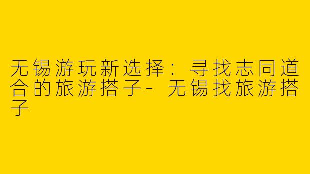 无锡游玩新选择：寻找志同道合的旅游搭子-无锡找旅游搭子