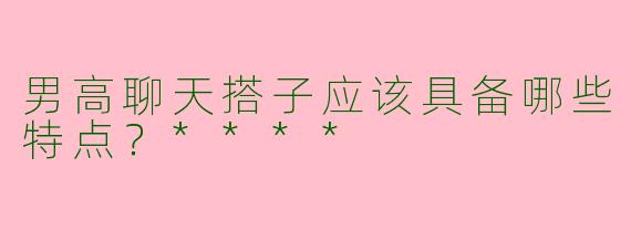 男高聊天搭子应该具备哪些特点？****