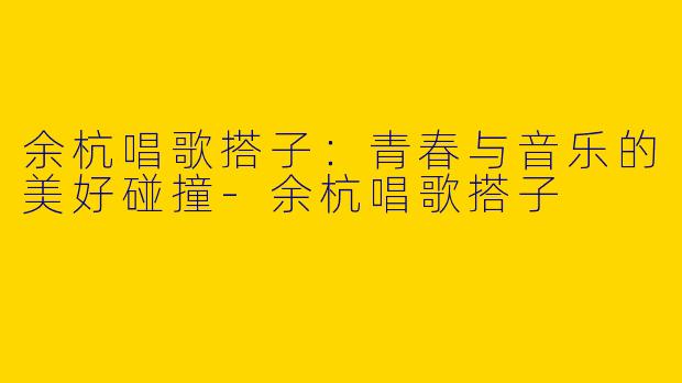 余杭唱歌搭子：青春与音乐的美好碰撞-余杭唱歌搭子