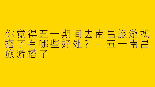 你觉得五一期间去南昌旅游找搭子有哪些好处？-五一南昌旅游搭子