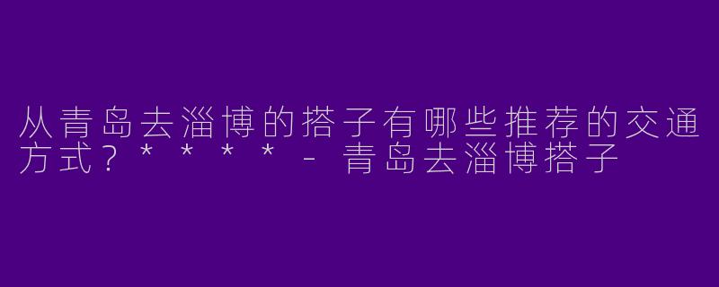 从青岛去淄博的搭子有哪些推荐的交通方式？****-青岛去淄博搭子